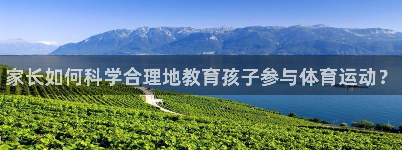 公海赌赌船官方正版app集团：家长如何科学合理地教育