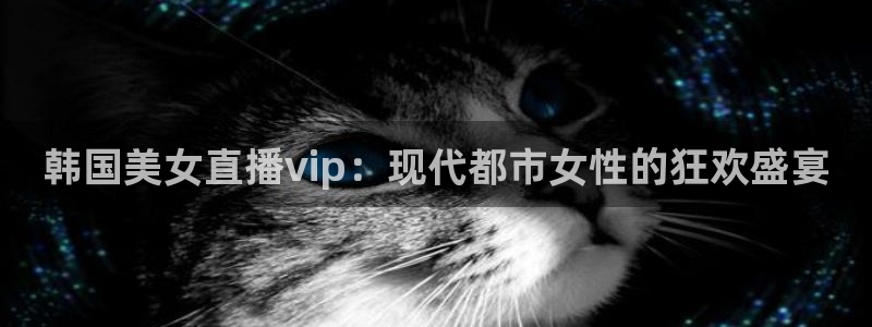 360雨燕直播吧：韩国美女直播vip：现代都市女性的狂欢盛宴